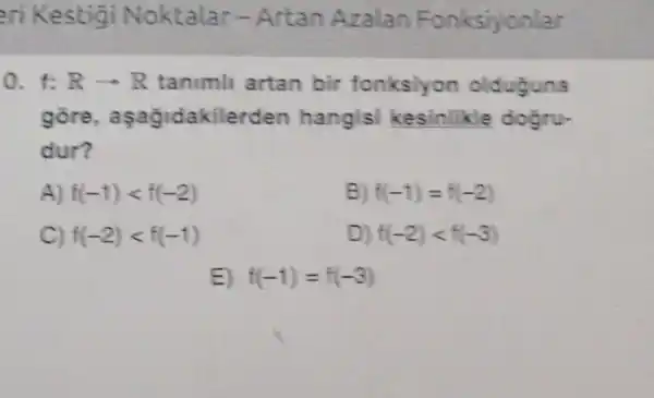 ari Kestigi Noktalar - Artan Azalan Fonksiyonlar
0. 1: Rarrow R tanimli artan bir fonksiyon olduguna
gore aşağidakilerden hangisi kesinlikle dogru-
dur?
A) f(-1)lt f(-2)	B) f(-1)=f(-2)
C) f(-2)lt f(-1)	D) f(-2)lt f(-3)
E) f(-1)=f(-3)