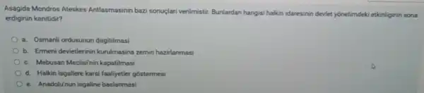 Asagida Mondros Ateskes Antlasmasinin baz sonuçlari verilmistir Bunlardan hangisi halkin idaresinin devlet yonetimdek etkinliginin sona
erdiginin kanitidir?
a. Osmanli ordusunun dagitilmasi
b. Ermeni devletlerinin kurulmasina zemin hazirlanmasi
c. Mebusan Meclisi'nin kapatilmasi
d. Halkin isgallere karsi faaliyetler gostermesi
e. Anadolu'nun isgaline baslanmasi