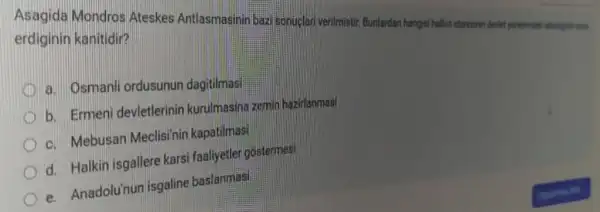 Asagida Mondros Ateskes Antlasmasinin bazi sonuclar verilmistir. Bunlardan hangisihalin
erdiginin kanitidir?
a. Osmanli ordusunun dagitilmas
b. Ermeni devletlerinin kurulmasina zemin hazirlanmas
c. Mebusan Meclisinin kapatilmasi
d. Halkin isgallere karsi faaliyetler gostermesi
e. Anadolu'nun isgaline baslanmasi