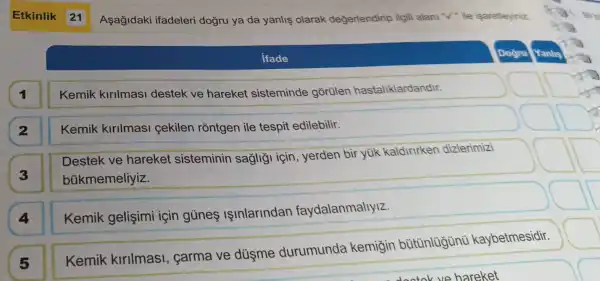 Asagidak ifadeleri dogru ya da yanlis olarak değerlendirip ilgili alani "V" ile isaretleyiniz
ifade
Dogru Yanlis
1
Kemik kirilmasi destek ve hareket sisteminde gortilen hastaliklardandir.
Kemik kirilmasi cekilen rõntgen ile tespit edilebilir.
Destek ve hareket sisteminin sagligi için , yerden bir yúk kaldirirker dizlerimizi
bükmemeliyiz.
4
Kemik gelişimi için gủnes IInlarindan faydalanmallyiz.
5
Kemik kirllmasi , carma ve düsme durumunda kemigin kaybetmesidir.