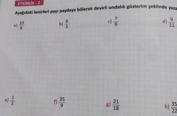 Asagidak kesirleri payi paydaya bõlerek devirli ondalik gosterim seklinde yaza
a) (10)/(9)
b) (8)/(3)
c) (7)/(9)
d) (9)/(11)
e) (1)/(3)
f) (35)/(9)
g) (21)/(18)
h) (35)/(22)