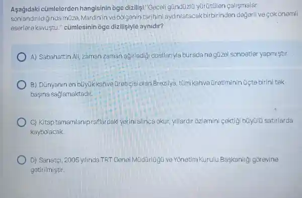 Asagidaki củmlelerder hangisinin oge dizilisi "Geceli yurutulen callsmalar
sonlandir Ildiginda muze, Mar dinin ve bolger in tarihin i aydinlatac akbirbirinden degerlive cok onemli
eserlere kavustu "củmlesinin óge diziligiyle aynidir?
A) Sabahattir Ali, zaman zaman agirladig I dostlar Maburadane guzel schbetle yapmistir.
B)Dunyaninen bu vukkahvetiretic isi olan Brezi Iva, túm kahve Gretiminin Ucte birinitek
basina saglamaktadir
C) Kitap tamamlanlp aftardaki yerini a linca okur yllardroz lemini cektigi buyulu satirlarda
kaybolacak.
D) Sanatel 2005 yunde LT FT Gene ve Yonetim Kurulu Baskanlig I gorevine
getirilmistir.