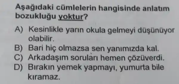 Asagidaki cümlelerin hangisinde anlatim
bozuklugu yoktur?
A)Kesinlikle yarin okula gelmeyi düş ünüyor
olabilir.
B) Bari hig olmazsa sen yanimizda kal.
C)ArkadaşIm sorular hemen cozüverdi.
D)Birakin yemek yapmayi , yumurta bile
kiramaz.