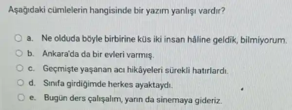 Asagidaki cümlelerin hangisinde bir yazim yanlis vardir?
a. Ne olduda bõyle birbirine küs iki insan hâline geldik bilmiyorum.
b. Ankara'da da bir evleri varmis.
c. Geçmişte yaşanan aci hikâyeleri sürekli hatirlardi
d. Sinifa girdigimde herkes ayaktaydi
e. Bugün ders calisalim, yarin da sinemaya gideriz