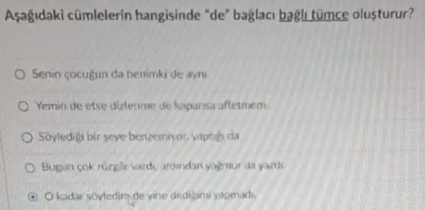 Asagidaki cümlelerin hangisinde "de'baglaci bagli tümce olusturur?
Senin cocugun da benimki de ayni.
Yemin de etse dizlerime de kapansa affetmem.
Soyledigi bir seye benzemiyor, yaptig da
Bugun cok ruzgâr vardi, ardindan yagmur da yazdi
kadar soyledimde yine dedigim yapmadi.