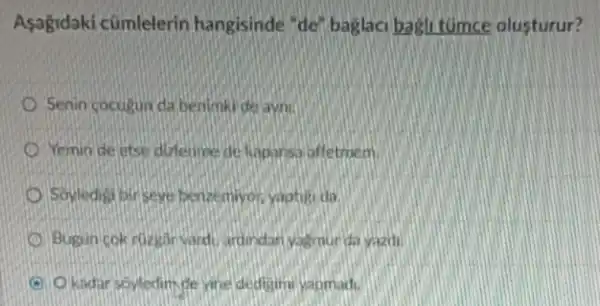 Asagidaki cũmlelerin hangisinde "de'baglaci bagli tumce olusturur?
Senin cocugun da benimki de ayni.
Yemin de etse dizlerime de kapansa affetmem.
Soyledigi pirseye benzemiyon yaptiti da.
Bugun cok ruzgar vard ardindan yaemurda yazdi.
Okadar soyledimde yne dedigimi yapmad.