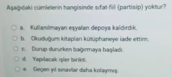 Asagidaki cümlelerin hangisinde sifat-fiil (partisip)yoktur?
a. Kullanilmayan esyalan depoya kaldirdik.
b. Okudugum kitaplan kütüphaneye iade ettim.
c. Durup dururken bagirmaya başladi.
d. Yapilacak işler birikti.
e. Gecen yil sinavlar daha kolaymiş