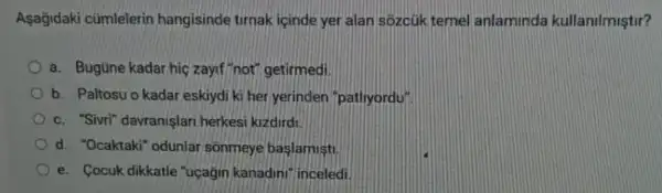 Asagidaki cümlelerin hangisinde tirnak icinde yer alan sozcúk temel anlaminda kullanilmiştir?
a. Bugüne kadar hiç zayif "not" getirmedi.
b. Paltosu o kadar eskiydi ki her yerinden "patliyordy"
c. "Sivri" davranişlari herkesi kizdirdi
d. "Ocaktaki" odunlar sonmeye baslamist
e. Cocuk dikkatle "uçagin kanadini" inceled