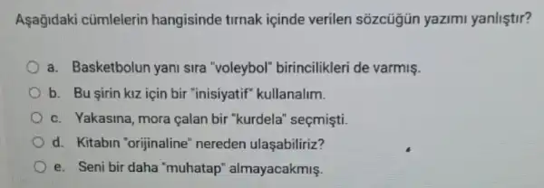 Asagidaki cúmlelerin hangisinde tirnak içinde verilen sozcügün yazimi yanliştir?
a. Basketbolun yani sira "voleybol"birincilikleri de varmis.
b. Bu sirin kiz için bir "inisiyatif"kullanalim.
c. Yakasina, mora calan bir "kurdela'seçmişti.
d. Kitabin "orijinaline" nereden ulaşabiliriz?
e. Seni bir daha "muhatap"almayacakmiş