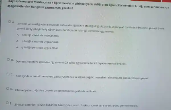 asagidakilerd ortaminda calisan ogretmenlerin zihinse yetersizigi olan 6grencilerine etkill bir 6gretim sunmalari için
aşağidakilerden hangisini yapmamas,gerekir?
A.
Zihinsel yetersizitigi olan bireylerde sistematik ogretimin etkillig dogrutusunda ve bir plan dahilinde ogrencinin gereksinimine
yonelik Bireyselleştrimis eğtim plan hazirlanarak is birligi icerisinde uygulanmali.
A. is birligi icerisinde uygulanmali.
A. is birligi icerisinde uygulanmali.
A. is birligi icerisinde uygulanmali.
B. Davranis yonetimi agisndan ogretmenin ZV sahip ogrencisine tutarih tepkiler vermesi onerilir.
C. Sinif içinde ortam düzenlemesi adina yuksek ses ve dikkat dagitici nesnelerin olmamasina dikkat edilmesi gerekir.
D. Zihinsel yetersizligi olan bireylerde ogretim bút0n seklinde verilmeli.
E. Zihinsel becerileri işlevsel kullanma bakimindan an sinirli olduklari licin ek sure ve tekrarlara yer verilmelidir.