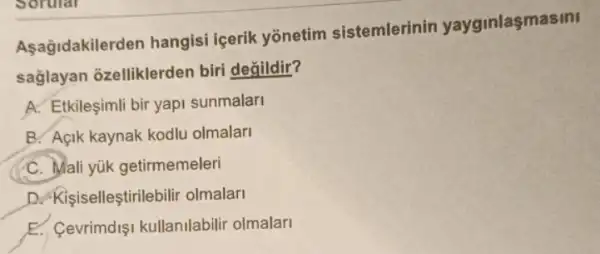 Asagidakilerden hangisi içerik yōnetim sistemlerinin yayginlaşmasini
sağlayan ozelliklerden biri degildir?
A. Etkileşimli bir yapi sunmalar
B. Açik kaynak kodlu olmalar
C. Mali yük getirmemeleri
D. Kisiselleştirilebili olmalar
__
E. Cevrimdişi kullanilabilir olmalari