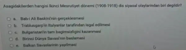 Asagidakilerden hangisi Ikinci Mesrutiyet dónemi (1908-1918) dis siyasal olaylarindan biri degildir?
a. Bab-i Ali Baskininin gerçeklesmesi
b. Trablusgarp'ir Italyanlar tarafindan isgal edilmesi
c. Bulgaristanin tam bagimsizligini kazanmasi
d. Birinci Dünya Savasi'nin baslamasi
e. Balkan Savaslarinin yapilmasi