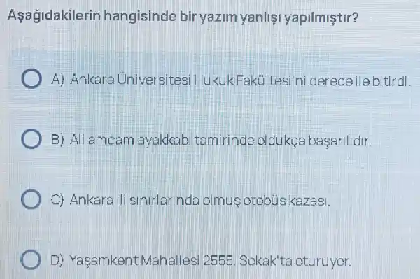 Asagidakilerin hangisinde bir yazim yanlis yapilmiştir?
A) Ankara Universites HukukFakultesi ni dereceile bitirdi
B) Ali amcam avakkab tamirinde oldukes basarlldir.
C) Ankara ili sinirlarinda olmus otobu skarasi.
D) Yasamkent Mahallesi 2555 . Sokak'te oturuyor.