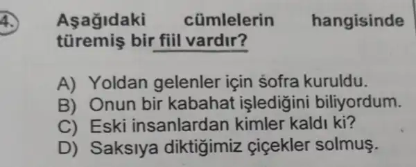 Asagldaki cũmlelerin hangisinde
bir fiil vardir?
A) Yoldan gelenler icin sofra kuruldu.
B) Onun bir kabahat işledigini biliyordum.
C) Eski insanlardan kimler kaldi ki?
D)Saksiya diktigimiz cicekler solmus.