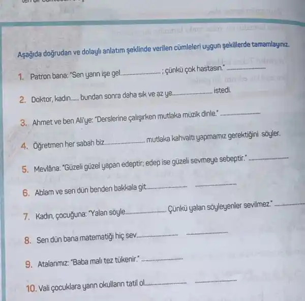 Asağida doğrudan ve dolay!anlatim seklinde verilen cümleleri uygun sekillerde tamamlayiniz.
1. Patron bana: "Sen yarin ise gel.
__ - : ¿ünkü cok hastasin."
__
2. Doktor, kadin __ bundan sonra daha sik ve az ye
__ istedi.
3. Ahmet ve ben Ali'ye: "Derslerine çalişirken mutlaka müzik dinle."
__
4. Oğretmen her sabah biz
__
mutlaka kahvalt yapmamiz gerektigini sõyler.
5. Mevlâna: "Güzeligizel yapan edeptir; edep ise qüzeli sevmeye sebeptir.
__
6. Ablam ve sen dùn benden bakkala git.
__ __
7. Kadin, gocuğuna: Yalan sóyle.
__ Cúnkủ yalan sôyleyenler sevilmez."
__
8. Sen dùn bana matematigi hiç sev.
__ __
9. Atalarimiz: "Baba mal tez tükenir."
__
10. Vali çocuklara yari okullarin tatil ol.
__ __