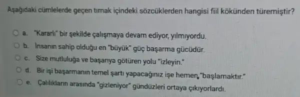 Asağidaki cümlelerde geçen timak içindek sõzcủklerden hangisi fiil kokünden türemiştir?
a. "Kararli" bir sekilde calişmaya devam ediyor, yilmiyordu.
b. Insanin sahip olduğu en "bũyúk" gúc başarma gücüdür.
c. Size mutluluğa ve başarrya gotüren yolu "izleyin."
d. Bir işi başarmanin temel sart yapacaginiz işe hemen, "başlamaktir."
e. Caliliklarin arasinda "gizleniyor" gündüzleri ortaya çikiyorlardi.