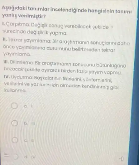 Asağidaki tanimlar incelendiginde hangisinin tanimi
yanlie verilmiştir?
1. Carpitma: Degisik sonuç verebilecek sekilde
surecinde degisiklik yapma.
II. Tekrar yaymiama: Bi araştirmanin sonuçlarini daha
once yaymianma durumun belirtmeden tekrar
yayimlama
III. Dilimleme: Bir araştirmanir sonucunu bütünlugono
bozocak sekilde ayrarak birden fazla yayim yapma.
IV. Uydurma: Başkalarinir fikirlerini, yontemlerini,
verilerinive yazilarini izin almadan kendininmis gibi
kullanma
b III
c. II
D N