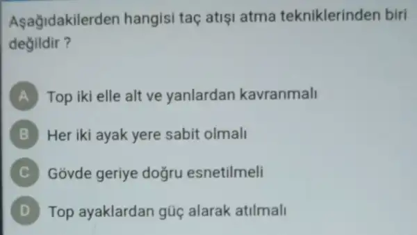 Asağidakilerder hangisi taq atisi atma tekniklerinden biri
degildir?
A Top iki elle alt ve yanlardan kavranmall
B Her iki ayak yere sabit olmall
C Govde geriye dogru esnetilmeli C)
Top ayaklardan gúc alarak atilmall