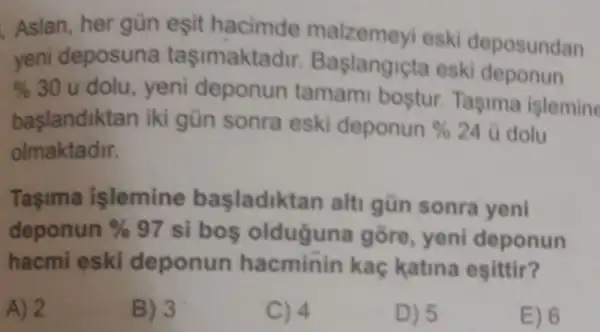 Aslan, her gün eşit hacimde malzemeyi eski deposundan
yeni deposuna tasimaktadir Baslangicta eski deponun
% 30u dolu, yeni deponun tamami bostur.Tasima islemine
başlandiktan iki gün sonra eski deponun% 24 ù dolu
olmaktadir.
Taşima işlemine başladiktan alt gün sonra yeni
deponun % 97 si boş olduguna gōre, yeni deponun
hacmi eski deponun hacminin kaç katina esittir?
2	B) 3	C) 4	D) 5	E) 6