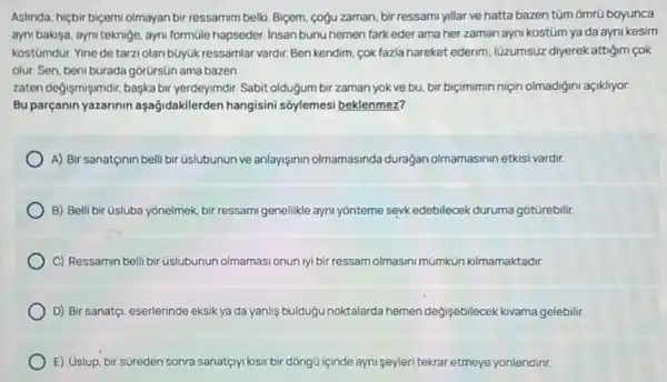 Aslinda, hiçbir biçemi olmayan bir ressamim belki. Biçem cogu zaman, bir ressami yillar ve hatta bazen tũm ốmrũ boyunca
ayni baksa, ayni teknige ayni formüle hapseder. Insan bunu hemen fark eder ama her zaman ayni kostüm ya da ayni kesim
kostümdür. Yine de tarzi olan búyúk ressamlar vardir Ben kendim, cok fazla hareket ederim; lüzumsuz diyerek attigim cok
olur. Sen, beni burada górürsün ama bazen
zaten degişmişimdir, başka bir yerdeyimdir. Sabit oldugum bir zaman yok ve bu.bir biçimimin niçin olmadigini açikliyor.
Bu parçanin yazarinin aşağidakilerden hangisini sốylemesi beklenmez?
A) Bir sanatçinin bell bir Gslubunun ve anlayişinin olmamasinda duragan olmamasinin etkisi vardir.
B) Belli bir üsluba yonelmek, bir ressami genellikle ayni yōnteme seyk edebilecek duruma gotürebilir.
C) Ressamin belli bir üslubunun olmamasi onun iyi bir ressam olmasini mümkün kilmamaktadir.
D) Bir sanatç, eserlerinde eksik ya da yanlis buldugu noktalarda hemen degisebilecek kivama gelebilir.
E) Uslup, bir süreden sonra sanatçryi tyl kisir bir dồngü içinde ayni seyleri tekrar etmeye yonlendirir.