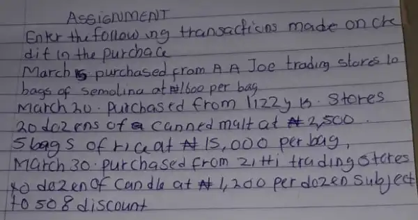 Assignement
Enter the follow ing transactions made on che dit in the purchase
March is purchased from A A Joe trading stores lo bags of semolina at  1600 per bag
March 20 . Purchased from 1122 y is. Stores 20 doz ens of a canned malt at  2,500 . 5 bags of r ce at  15,000 per bag, March 30. purchased from 2 i+i trading otere to dezen of can de at  1,200 per dozen subje to 508 discount