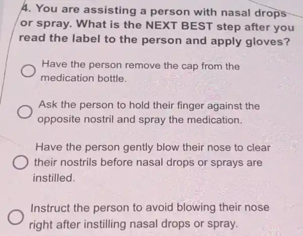 A. You are assisting a person with nasal drops
or spray . What is the NEXT BEST step after you
read the label to the person and apply gloves?
Have the person remove the cap from the
medication bottle.
Ask the person to hold their finger against the
opposite nostril and spray the medication.
Have the person gently blow their nose to clear
their nostrils before nasal drops or sprays are
instilled.
Instruct the person to avoid blowing their nose
right after instilling nasal drops or spray.