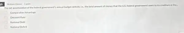 as
Thenet accumulation of the federal government's annual budget deficits, Le, the total amount of money that the US. federal government owes to its creditors is the.
Comparative Advantage
Discount Rate
National Debt
National Deficit