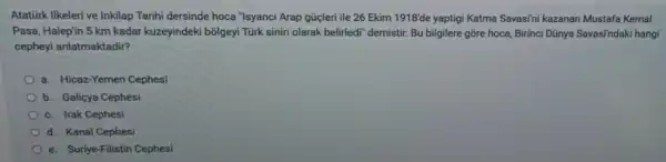 Atatürk Ilkeleri ve Inkilap Tarihi dersinde hoca "Isyanci Arap gúcleri ile 26 Ekim 1918'de yaptigi Katma Savasini kazanan Mustafa Kemal
Pasa, Halep'in 5 km kadar kuzeyindeki bõlgeyi Türk siniri olarak belirledi" demistir. Bu bilgilere gõre hoca, Birinci Dũnya Savasi'ndaki hangi
cepheyi anlatmaktadir?
a. Hicaz-Yemen Cephesi
b. Galiçya Cephesi
c. Irak Cephesi
d. Kanal Cephesi
e. Suriye-Filistin Cephesi