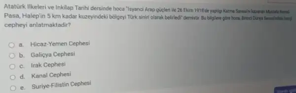 Atatürk Ilkeleri ve Inkilap Tarihi dersinde hoca "Isyanc'Arap gücleri ile 26 Ekim 1918'de yaptigi Katma Savasihi kazanan Mustafa Kemal
Pasa, Halepin 5 km kadar kuzeyindeki bolgeyi Türk siniri olarak belirledi demistir. Bu bilgilere gồre hoca, Birinci Dünya Savasindak hang
cepheyi anlatmaktadir?
a. Hicaz-Yemer Cephesi
b. Galiçya Cephesi
c. Irak Cephesi
d. Kanal Cephesi
e. Suriye-Filistin Cephesi