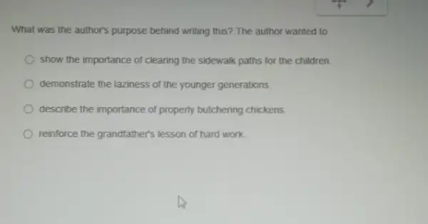 What was the author's purpose behind writing this ? The author wanted to
show the importance of clearing the sidewalk paths for the children.
demonstrate the laziness of the younger generations.
describe the importance of property butchering chickens.
reinforce the grandfather's lesson of hard work.