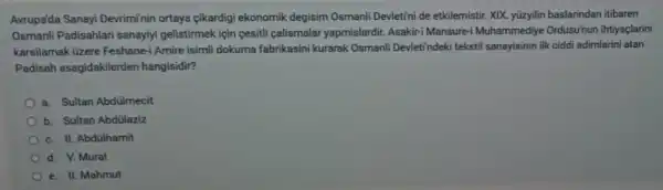 Avrupa'da Sanayi Devriminin ortaya cikardig ekonomik degisim Osmanli Devletini de etkilemistir. XIK yüzyilin baslarindan itibaren
Osmanli Padisahlari sanayiyi gelistirmek için cesitli calismalar yapmislardir. Asakir-Mansure-i Muhammediye Ordusu'nun ihtiyaçlarini
karsilamak üzere Feshane-i Amire isimli dokuma fabrikasini kurarak Osmanli Devleti'ndeki teksti sanayisinin ilk ciddi adimlarini atan
Padisah asagidakilerder hangisidir?
a. Sultan Abdulmecit
b. Sultan Abdülaziz
c. II. Abdülhamit
d. V. Murat
e. II. Mahmut