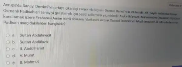 Avrupa'da Sanayi Devriminir ortaya cikardigi ekonomik degisim Osmanll Deviet/ni de etkilemisti XIX yuzylin baslarindan itbaren
Osmanli Padisahlar sanayiyi gelistirmek icin cesiti calismalar yapmislardir. Asakir:Mansurel Muhammedye Ordusinur intiyagiarini
karsilamak uzere Feshane-Amire isimil dokuma fabrikasini kurarak Osmanli Devletindeki tekstif sanayisinin ilk ciddi adimlarin atari
Padisah asagidakilerde n hangisidir?
a. Sultan Abdulmecit
D b. Sultan Abdulaziz
c. II. Abdülhamit
d. V. Murat
e. II. Mahmut