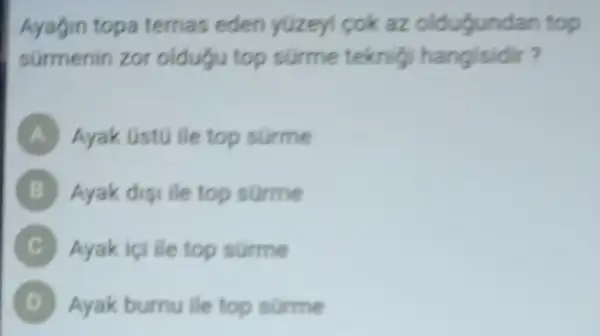 Ayagin topa temas eden yüzeyi cok az oldugundan top
sürmenin zor oldugu top surme teknig hangisidir?
A Ayak Gst0 ile top surme
B Ayak digi ile top surme B
Ayak içi ile top surme
D Ayak burnu ile top surme (B)