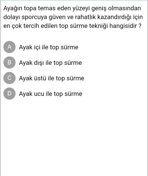 Ayağin topa temas eden yuzeyi genis olmasindan
dolayI sporcuya gủven ve rahatlik kazandirdigi için
en çok tercih edilen top sürme tekniği hangisidir?
A Ayak içi ile top surme
B Ayak dişi ile top surme
C Ayak ủstủ ile top surme
D ) Ayak ucu ile top surme