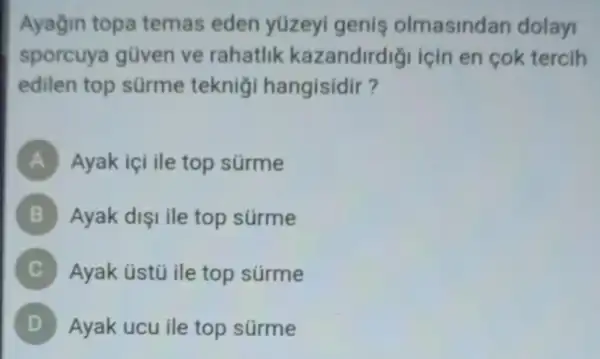 Ayağin topa temas eden yüzeyi genis olmasindan dolay
sporcuya gũven ve rahatlik kazandirdigi için en cok tercih
edilen top sürme teknig hangisidir?
A Ayak içi ile top stirme
B Ayak dişi ile top surme
Ayak üstú ile top súrme
) Ayak ucu ile top surme