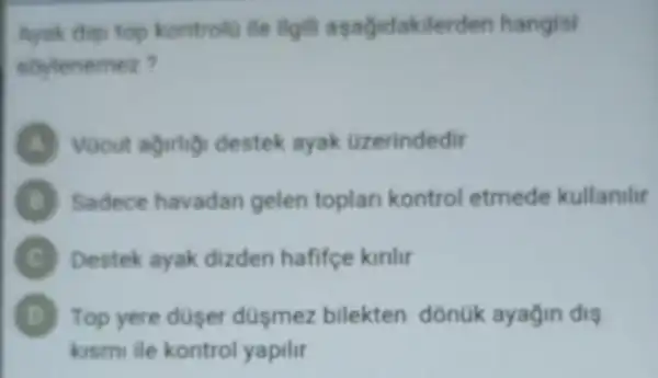 Ayak dies top kontrolu lie ligit asagidakilerden hangisi
soylenemez?
destek ayak Uzerindedir
Sadece havadan gelen toplan kontrol etmede kullanilir
C Destek ayak dizden hafifce kirlir
D Top yere duser düsmez bilekten donuk ayagin dis b)
kismi lie kontro yapilir