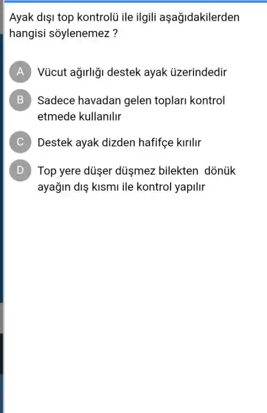 Ayak dişi top kontrolủ ile ilgili aşağidakilerden
hangisi soylenemez?
A Vủcut agirligi destek ayak uzerindedir
B Sadece havadan gelen toplar kontrol
etmede kullanllir
C Destek ayak dizden hafifçe kirllir
D Top yere duşer dismez bilekten dònùk
ayağin diş kismi ile kontrol yapilir