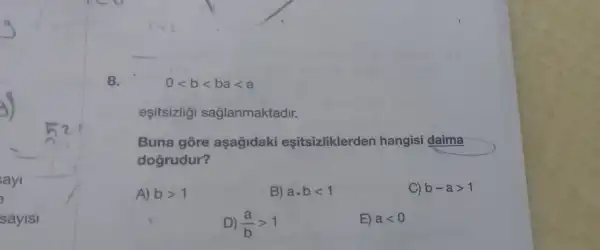 ayi
sayisi
8.
0lt blt balt a
esitsizlig saglanmaktadir.
Buna gōre aşağidaki eşitsizliklerden hangisi daima
dogrudur?
A) bgt 1
B) a.blt 1
C) b-agt 1
D) (a)/(b)gt 1
E) alt 0