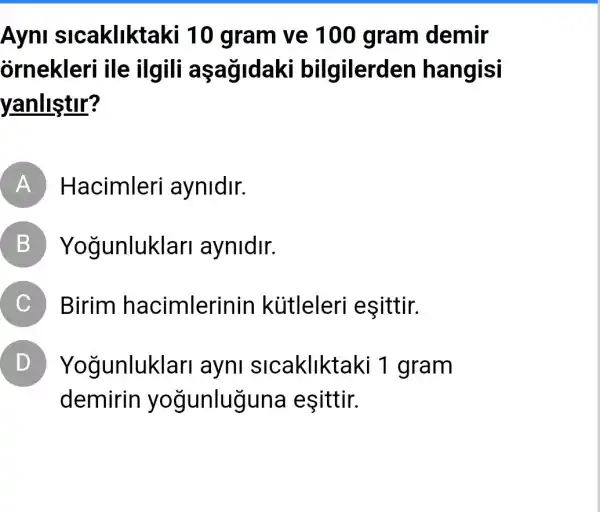 Ayni sicakliktaki 10 gram ve 100 gram demir
ornekleri ile ilgili aşağidaki bilgilerden hangisi
yanlistir?
A Hacimleri aynidir.
B Yogunluklar aynidir.
C Birim hacimlerinin kútleleri esittir.
D Yogunluklar ayni slcakliktaki 1 gram
demirin yogunluguna esittir.