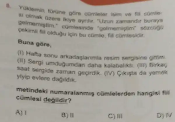 a
Yuklemin turune gore comleter isim ve fill comle
si olmak Gzere ikiyo aynlir. "Uzun zamandir buraya
gelmemistim comlesinde "gelmemistim sozoogo
fill oldugu ipin bu cümle, fill comfesidir.
Buna gore,
(1) Hafta sonu arkadaslanmla resim sergisine gittim.
(II) Sergi umdugumdan daha kalabaliktu. (III)Birkac
saat sergide zaman geçirdik. (IV)Cikista da yemek
yiyip eviere daguldik.
metindeki numaralanmis cümlelerden hangisi fill
cümlesi degildir?
A) I
B) II
C) III
D) N