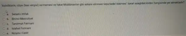 "Azinliklarin, cizye (bas vergisi) vermemesi ve fakat Muslumanlargibi askere alinmasi veya bedel odemesi karari asagidakilerder hangisinde yer almaktadir?
a. Sened-i Ittifak
b. Birinci Mesrutiyet
c. Tanzimat Fermani
d. Islahat Fermani
e. Nizam-i Cedit