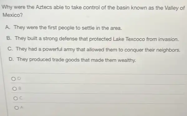 Why were the Aztecs able to take control of the basin known as the Valley of
Mexico?
A. They were the first people to settle in the area.
B. They built a strong defense that protected Lake Texcoco from invasion.
C. They had a powerful army that allowed them to conquer their neighbors.
D. They produced trade goods that made them wealthy.
D
B
C
A