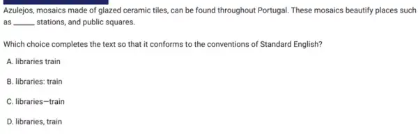 Azulejos, mosaics made of glazed ceramic tiles, can be found throughout Portugal These mosaics beautify places such
as __ stations, and public squares.
Which choice completes the text so that it conforms to the conventions of Standard English?
A. libraries train
B. libraries: train
C. libraries-train
D. libraries, train