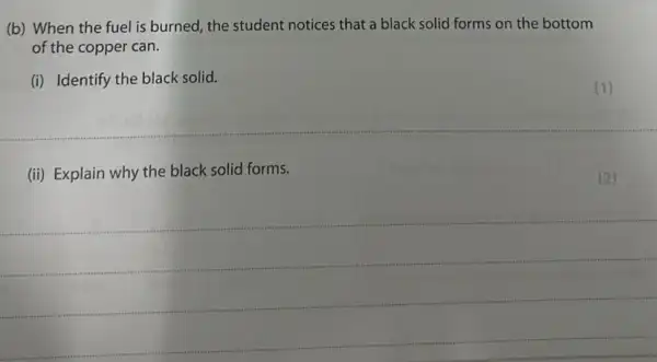 (b) When the fuel is burned, the student notices that a black solid forms on the bottom
of the copper can.
(i) Identify the black solid.
(ii) Explain why the black solid forms.
__