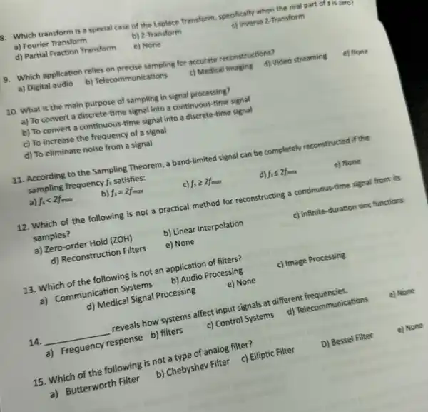 B. Which transform is a special case of the Laplace Transform, specifically when the real part of sis zero?
a) Fourier Transform
b) Z-Transform
c) Inverse z-Transform
d) Partial Fraction Transform
e) None
9. Which application relies on precise sampling for accurate reconstructions?
a) Digital audio
b) Telecommunications
c) Medical Imaging d)Video streaming
e) None
10. What is the main purpose of sampling in signal processing?
a) To convert a discrete-time signal into a continuous-time signal
b) To convert a continuous-time signal into a discrete-time signal
c) To increase the frequency of a signal
d) To eliminate noise from a signal
11. According to the Sampling Theorem, a band -limited signal can be completely reconstructed if the
sampling frequency f_(s) satisfies:
e) None
a) f_(s)lt 2f_(max)
f_(s)=2f_(max)
c) f_(s)geqslant 2f_(max)
d) f_(s)leqslant 2f_(max)
12. Which of the following is not a practical method for reconstructing a continuous-time signal from its
samples?
a) Zero-order Hold (ZOH)
b) Linear Interpolation
c) Infinite-duration sinc functions
d) Reconstruction Filters
e) None
13. Which of the following is not an application of filters?
c) Image Processing
a) Communication Systems
b) Audio Processing
d) Medical Signal Processing
e) None
14. __
reveals how systems affect input signals at different frequencies
e) None
a) Frequency response b)filters
c) Control Systems
d) Telecommunications
15. Which of the following is not a type of analog filter?
D) Bessel Filter
e) None
a) Butterworth Filter
b) Chebyshev Filter c)Elliptic Filter