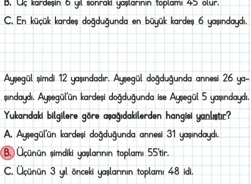 B. Uc kardegin 6 yll sonraki yaplarinin toplami 45 olur.
C. En kücúk kardes doğdugunda en buyjik kardes 6 yasindaydi.
sindaydi. Aysegull in kardes dogduğunda ise Aysegiil 5 yasindaydi.
Yukandaki bilgilere gōre aşağidakilerden hangls yanlistir?
A. Aysegulün kardeşi doğdugunda annesi 31 yasindaydi.
(B.) Ucünün simdili yaslarinin toplami 55tir
C. Ucünün 3 yl 'onceki yaşlarinin toplami 48 idi.