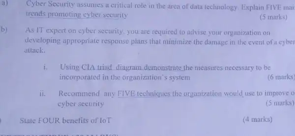 b)
a)
Cyber Security assumes a critical role in the area of data technology. Explain FIVE mai
trends promoting cyber security
(5 marks)
As IT expert on cyber security, you are required to advise your organization on
developing appropriate response plans that minimize the damage in the event of a cyber
attack.
i. Using CIA triad diagram demonstrate the measures necessary to be
incorporated in the organization's system
(6 marks)
ii.Recommend any FIVE techniques the organization would use to improve o
cyber security
(5 marks)
State FOUR benefits of IoT
(4 marks)