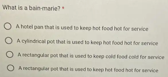 What is a bain -marie?
A hotel pan that is used to keep hot food hot for service
A cylindrical pot that is used to keep hot food hot for service
A rectangular pot that is used to keep cold food cold for service
A rectangular pot that is used to keep hot food hot for service