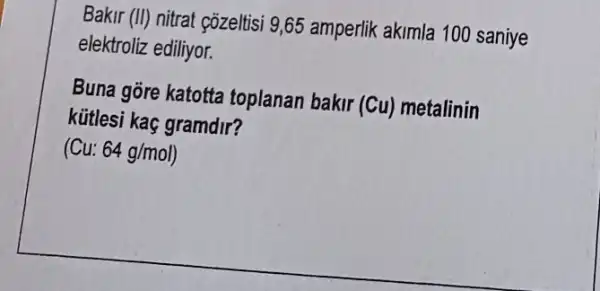 Bakir (II) nitrat çõzeltisi 9,65 amperlik akimla 100 saniye
elektroliz ediliyor.
Buna gore katotta toplanan bakir (Cu) metalinin
kữtlesi kaç gramdir?
(Cu: 64g/mol