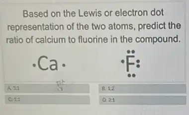 Based on the Lewis or electron dot
representation of the two atoms, predict the
ratio of calcium to fluorine in the compound.
ca.
A. 31	B. 1:2
C11
D. 21